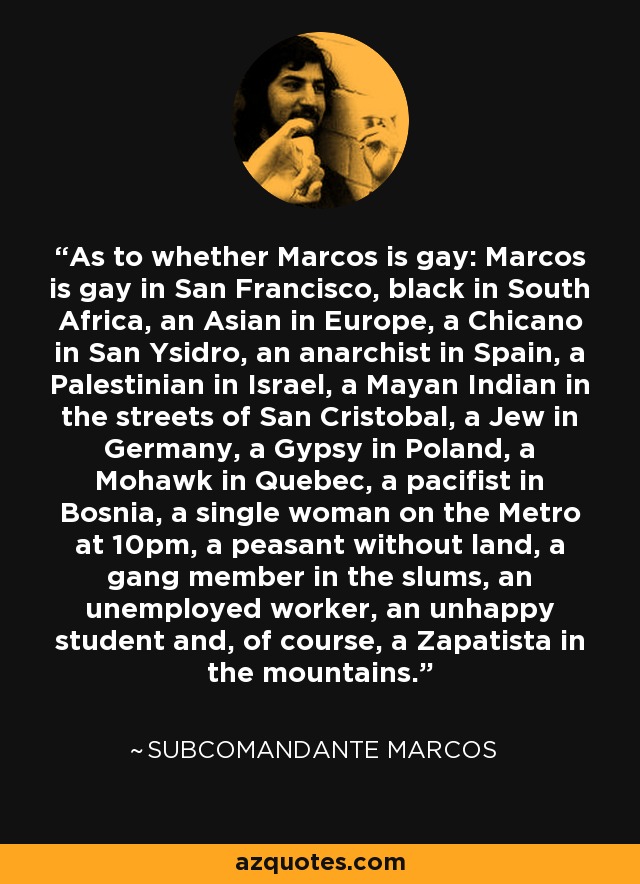 As to whether Marcos is gay: Marcos is gay in San Francisco, black in South Africa, an Asian in Europe, a Chicano in San Ysidro, an anarchist in Spain, a Palestinian in Israel, a Mayan Indian in the streets of San Cristobal, a Jew in Germany, a Gypsy in Poland, a Mohawk in Quebec, a pacifist in Bosnia, a single woman on the Metro at 10pm, a peasant without land, a gang member in the slums, an unemployed worker, an unhappy student and, of course, a Zapatista in the mountains. - Subcomandante Marcos