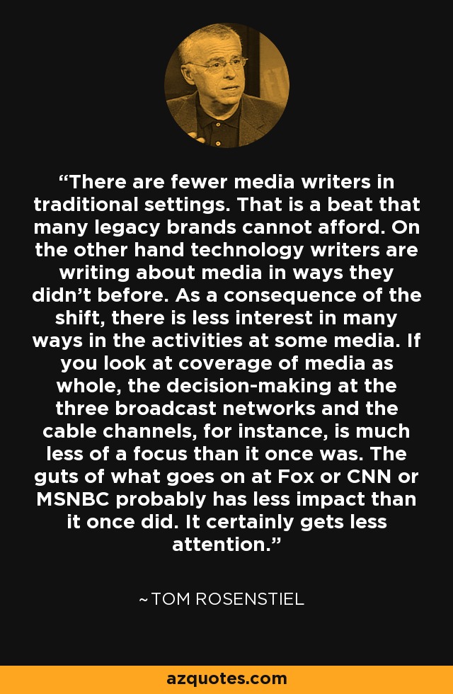 There are fewer media writers in traditional settings. That is a beat that many legacy brands cannot afford. On the other hand technology writers are writing about media in ways they didn't before. As a consequence of the shift, there is less interest in many ways in the activities at some media. If you look at coverage of media as whole, the decision-making at the three broadcast networks and the cable channels, for instance, is much less of a focus than it once was. The guts of what goes on at Fox or CNN or MSNBC probably has less impact than it once did. It certainly gets less attention. - Tom Rosenstiel