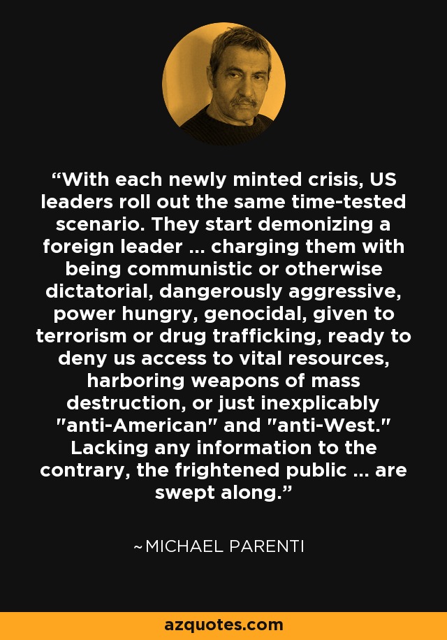 With each newly minted crisis, US leaders roll out the same time-tested scenario. They start demonizing a foreign leader ... charging them with being communistic or otherwise dictatorial, dangerously aggressive, power hungry, genocidal, given to terrorism or drug trafficking, ready to deny us access to vital resources, harboring weapons of mass destruction, or just inexplicably 