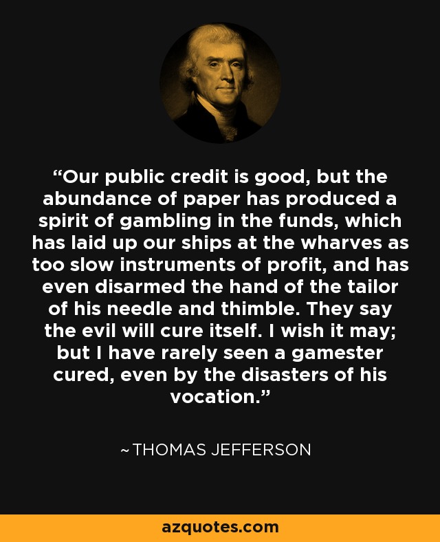 Our public credit is good, but the abundance of paper has produced a spirit of gambling in the funds, which has laid up our ships at the wharves as too slow instruments of profit, and has even disarmed the hand of the tailor of his needle and thimble. They say the evil will cure itself. I wish it may; but I have rarely seen a gamester cured, even by the disasters of his vocation. - Thomas Jefferson