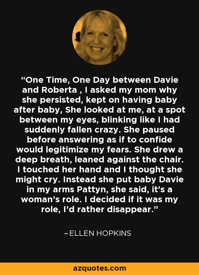 One Time, One Day between Davie and Roberta , I asked my mom why she persisted, kept on having baby after baby, She looked at me, at a spot between my eyes, blinking like I had suddenly fallen crazy. She paused before answering as if to confide would legitimize my fears. She drew a deep breath, leaned against the chair. I touched her hand and I thought she might cry. Instead she put baby Davie in my arms Pattyn, she said, it's a woman's role. I decided if it was my role, I'd rather disappear. - Ellen Hopkins
