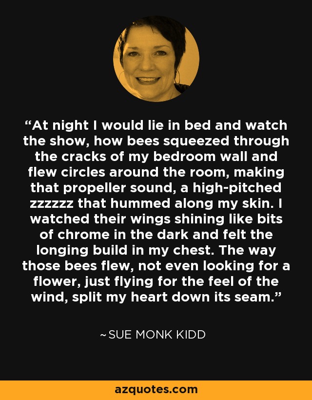 At night I would lie in bed and watch the show, how bees squeezed through the cracks of my bedroom wall and flew circles around the room, making that propeller sound, a high-pitched zzzzzz that hummed along my skin. I watched their wings shining like bits of chrome in the dark and felt the longing build in my chest. The way those bees flew, not even looking for a flower, just flying for the feel of the wind, split my heart down its seam. - Sue Monk Kidd