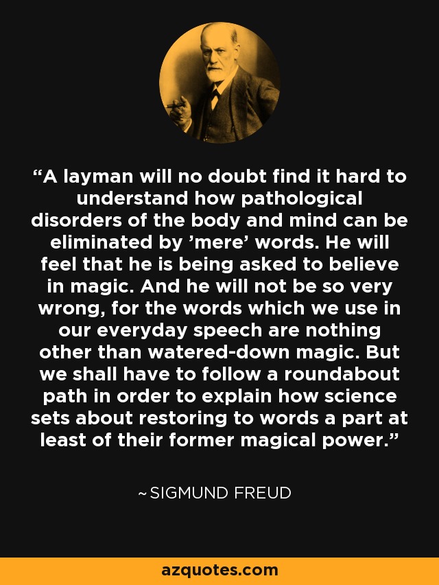 A layman will no doubt find it hard to understand how pathological disorders of the body and mind can be eliminated by 'mere' words. He will feel that he is being asked to believe in magic. And he will not be so very wrong, for the words which we use in our everyday speech are nothing other than watered-down magic. But we shall have to follow a roundabout path in order to explain how science sets about restoring to words a part at least of their former magical power. - Sigmund Freud