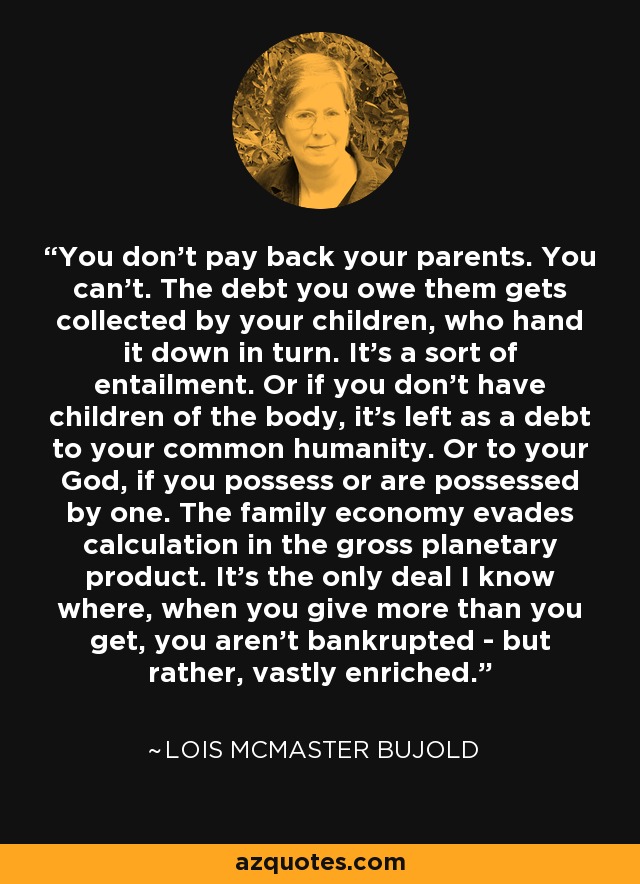 You don't pay back your parents. You can't. The debt you owe them gets collected by your children, who hand it down in turn. It's a sort of entailment. Or if you don't have children of the body, it's left as a debt to your common humanity. Or to your God, if you possess or are possessed by one. The family economy evades calculation in the gross planetary product. It's the only deal I know where, when you give more than you get, you aren't bankrupted - but rather, vastly enriched. - Lois McMaster Bujold