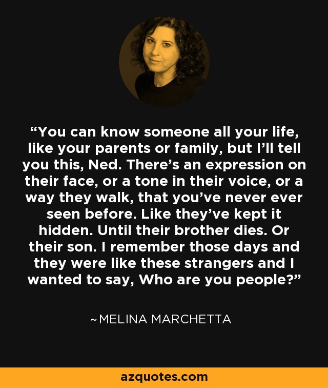 You can know someone all your life, like your parents or family, but I’ll tell you this, Ned. There’s an expression on their face, or a tone in their voice, or a way they walk, that you’ve never ever seen before. Like they’ve kept it hidden. Until their brother dies. Or their son. I remember those days and they were like these strangers and I wanted to say, Who are you people? - Melina Marchetta