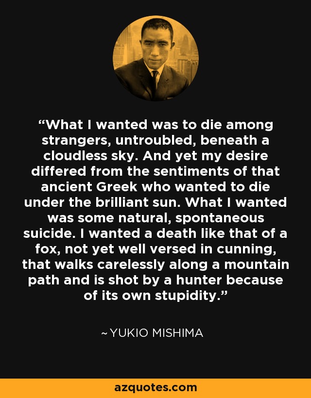 What I wanted was to die among strangers, untroubled, beneath a cloudless sky. And yet my desire differed from the sentiments of that ancient Greek who wanted to die under the brilliant sun. What I wanted was some natural, spontaneous suicide. I wanted a death like that of a fox, not yet well versed in cunning, that walks carelessly along a mountain path and is shot by a hunter because of its own stupidity. - Yukio Mishima