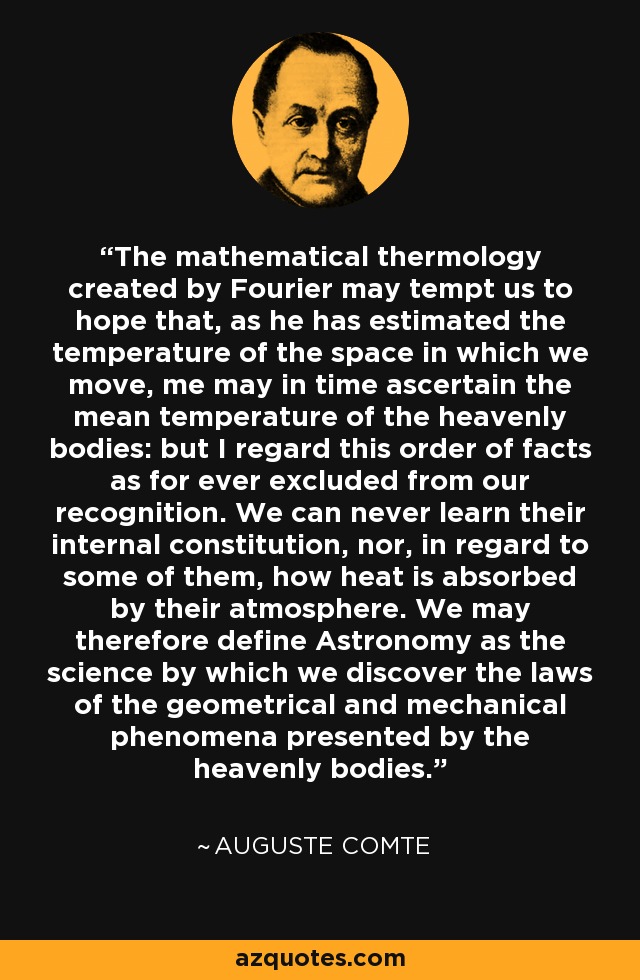 The mathematical thermology created by Fourier may tempt us to hope that, as he has estimated the temperature of the space in which we move, me may in time ascertain the mean temperature of the heavenly bodies: but I regard this order of facts as for ever excluded from our recognition. We can never learn their internal constitution, nor, in regard to some of them, how heat is absorbed by their atmosphere. We may therefore define Astronomy as the science by which we discover the laws of the geometrical and mechanical phenomena presented by the heavenly bodies. - Auguste Comte