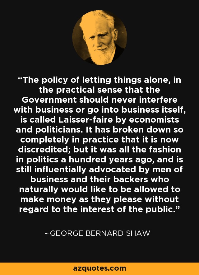 The policy of letting things alone, in the practical sense that the Government should never interfere with business or go into business itself, is called Laisser-faire by economists and politicians. It has broken down so completely in practice that it is now discredited; but it was all the fashion in politics a hundred years ago, and is still influentially advocated by men of business and their backers who naturally would like to be allowed to make money as they please without regard to the interest of the public. - George Bernard Shaw