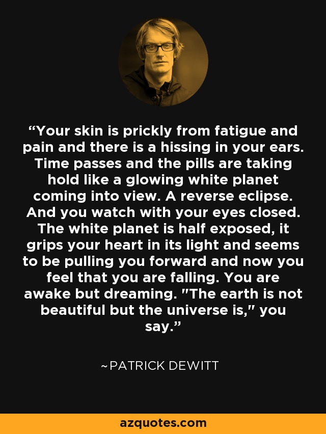 Your skin is prickly from fatigue and pain and there is a hissing in your ears. Time passes and the pills are taking hold like a glowing white planet coming into view. A reverse eclipse. And you watch with your eyes closed. The white planet is half exposed, it grips your heart in its light and seems to be pulling you forward and now you feel that you are falling. You are awake but dreaming. 