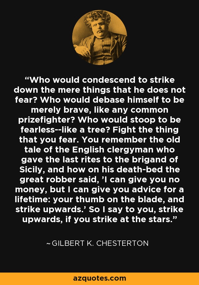 Who would condescend to strike down the mere things that he does not fear? Who would debase himself to be merely brave, like any common prizefighter? Who would stoop to be fearless--like a tree? Fight the thing that you fear. You remember the old tale of the English clergyman who gave the last rites to the brigand of Sicily, and how on his death-bed the great robber said, 'I can give you no money, but I can give you advice for a lifetime: your thumb on the blade, and strike upwards.' So I say to you, strike upwards, if you strike at the stars. - Gilbert K. Chesterton