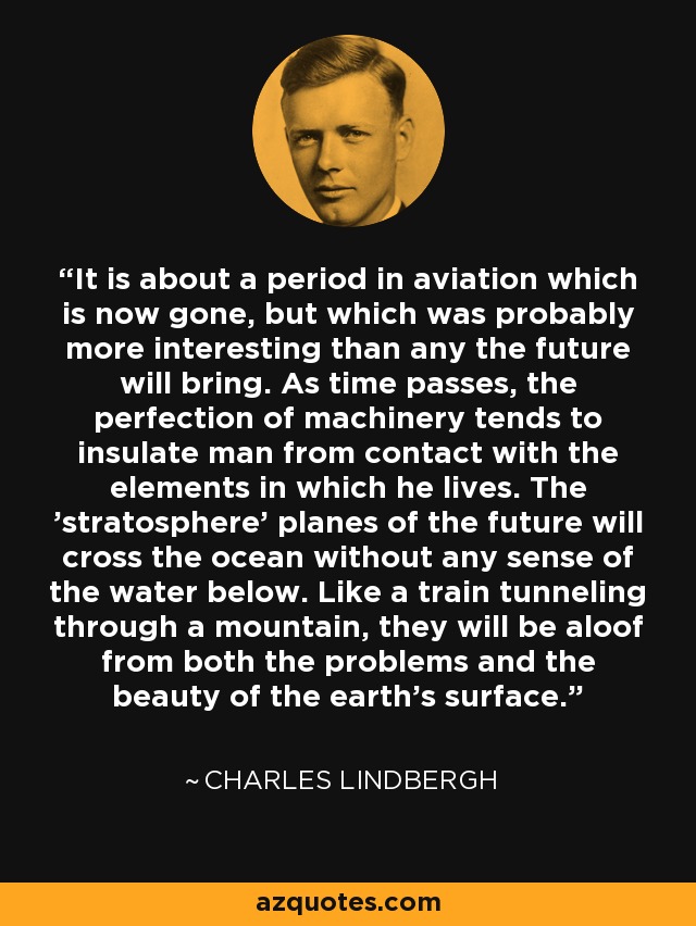 It is about a period in aviation which is now gone, but which was probably more interesting than any the future will bring. As time passes, the perfection of machinery tends to insulate man from contact with the elements in which he lives. The 'stratosphere' planes of the future will cross the ocean without any sense of the water below. Like a train tunneling through a mountain, they will be aloof from both the problems and the beauty of the earth's surface. - Charles Lindbergh