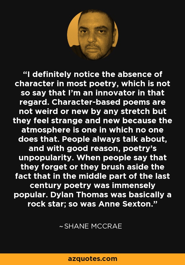 I definitely notice the absence of character in most poetry, which is not so say that I'm an innovator in that regard. Character-based poems are not weird or new by any stretch but they feel strange and new because the atmosphere is one in which no one does that. People always talk about, and with good reason, poetry's unpopularity. When people say that they forget or they brush aside the fact that in the middle part of the last century poetry was immensely popular. Dylan Thomas was basically a rock star; so was Anne Sexton. - Shane McCrae