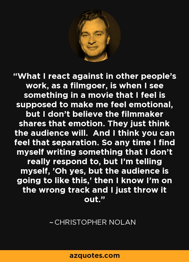 What I react against in other people's work, as a filmgoer, is when I see something in a movie that I feel is supposed to make me feel emotional, but I don't believe the filmmaker shares that emotion. They just think the audience will. And I think you can feel that separation. So any time I find myself writing something that I don't really respond to, but I'm telling myself, 'Oh yes, but the audience is going to like this,' then I know I'm on the wrong track and I just throw it out. - Christopher Nolan