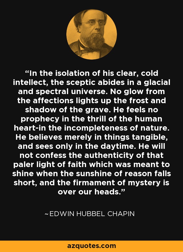 In the isolation of his clear, cold intellect, the sceptic abides in a glacial and spectral universe. No glow from the affections lights up the frost and shadow of the grave. He feels no prophecy in the thrill of the human heart-in the incompleteness of nature. He believes merely in things tangible, and sees only in the daytime. He will not confess the authenticity of that paler light of faith which was meant to shine when the sunshine of reason falls short, and the firmament of mystery is over our heads. - Edwin Hubbel Chapin