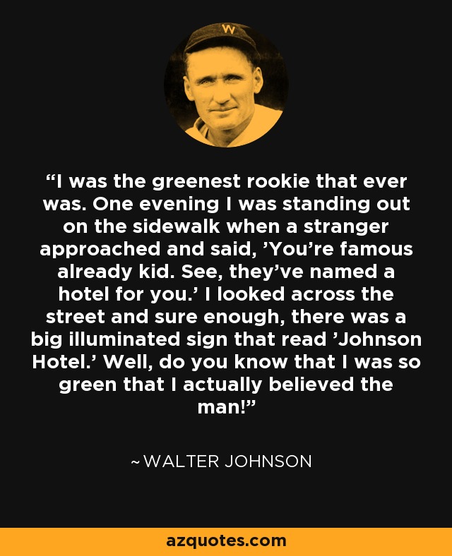 I was the greenest rookie that ever was. One evening I was standing out on the sidewalk when a stranger approached and said, 'You're famous already kid. See, they've named a hotel for you.' I looked across the street and sure enough, there was a big illuminated sign that read 'Johnson Hotel.' Well, do you know that I was so green that I actually believed the man! - Walter Johnson