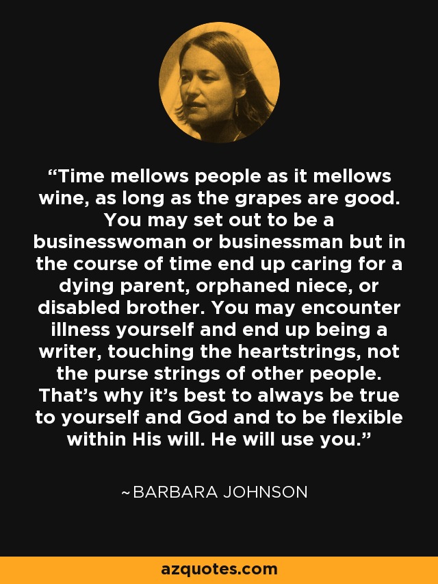 Time mellows people as it mellows wine, as long as the grapes are good. You may set out to be a businesswoman or businessman but in the course of time end up caring for a dying parent, orphaned niece, or disabled brother. You may encounter illness yourself and end up being a writer, touching the heartstrings, not the purse strings of other people. That's why it's best to always be true to yourself and God and to be flexible within His will. He will use you. - Barbara Johnson