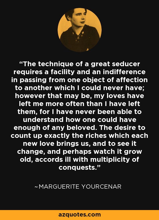 The technique of a great seducer requires a facility and an indifference in passing from one object of affection to another which I could never have; however that may be, my loves have left me more often than I have left them, for I have never been able to understand how one could have enough of any beloved. The desire to count up exactly the riches which each new love brings us, and to see it change, and perhaps watch it grow old, accords ill with multiplicity of conquests. - Marguerite Yourcenar