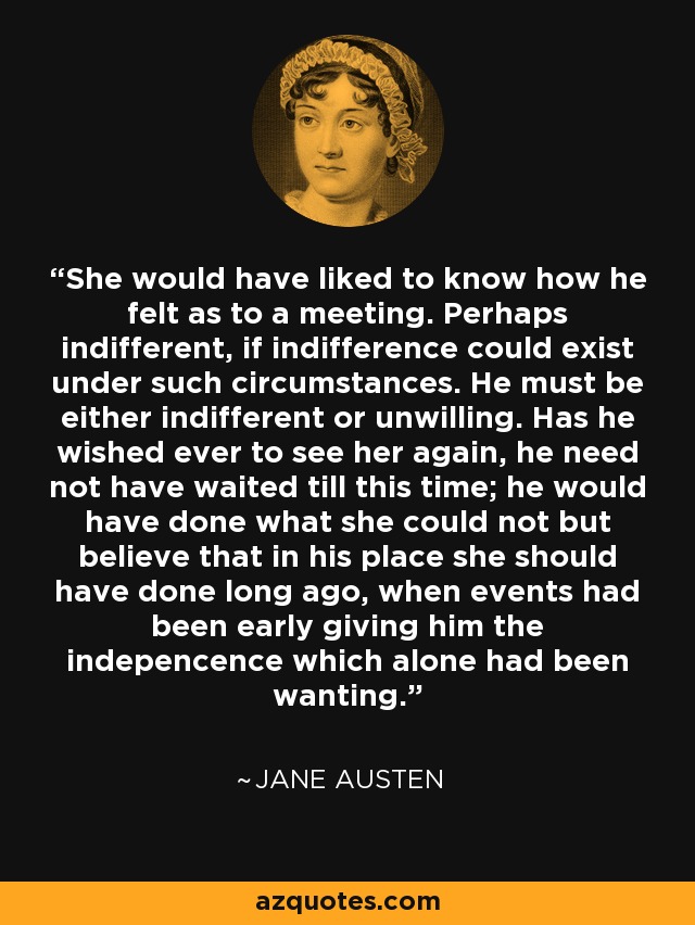 She would have liked to know how he felt as to a meeting. Perhaps indifferent, if indifference could exist under such circumstances. He must be either indifferent or unwilling. Has he wished ever to see her again, he need not have waited till this time; he would have done what she could not but believe that in his place she should have done long ago, when events had been early giving him the indepencence which alone had been wanting. - Jane Austen