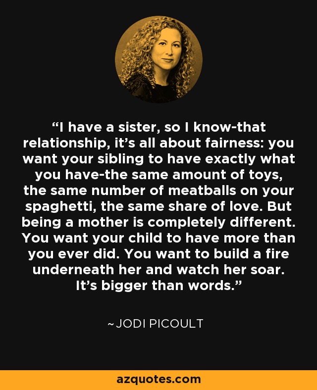 I have a sister, so I know-that relationship, it's all about fairness: you want your sibling to have exactly what you have-the same amount of toys, the same number of meatballs on your spaghetti, the same share of love. But being a mother is completely different. You want your child to have more than you ever did. You want to build a fire underneath her and watch her soar. It's bigger than words. - Jodi Picoult