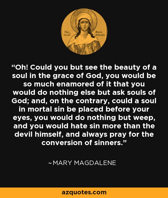 Oh! Could you but see the beauty of a soul in the grace of God, you would be so much enamored of it that you would do nothing else but ask souls of God; and, on the contrary, could a soul in mortal sin be placed before your eyes, you would do nothing but weep, and you would hate sin more than the devil himself, and always pray for the conversion of sinners. - Mary Magdalene