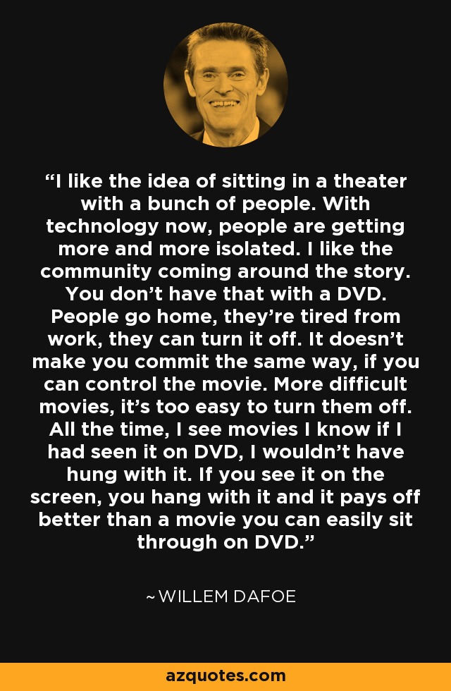 I like the idea of sitting in a theater with a bunch of people. With technology now, people are getting more and more isolated. I like the community coming around the story. You don't have that with a DVD. People go home, they're tired from work, they can turn it off. It doesn't make you commit the same way, if you can control the movie. More difficult movies, it's too easy to turn them off. All the time, I see movies I know if I had seen it on DVD, I wouldn't have hung with it. If you see it on the screen, you hang with it and it pays off better than a movie you can easily sit through on DVD. - Willem Dafoe