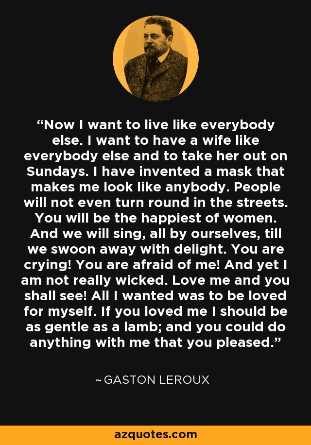 Now I want to live like everybody else. I want to have a wife like everybody else and to take her out on Sundays. I have invented a mask that makes me look like anybody. People will not even turn round in the streets. You will be the happiest of women. And we will sing, all by ourselves, till we swoon away with delight. You are crying! You are afraid of me! And yet I am not really wicked. Love me and you shall see! All I wanted was to be loved for myself. If you loved me I should be as gentle as a lamb; and you could do anything with me that you pleased. - Gaston Leroux