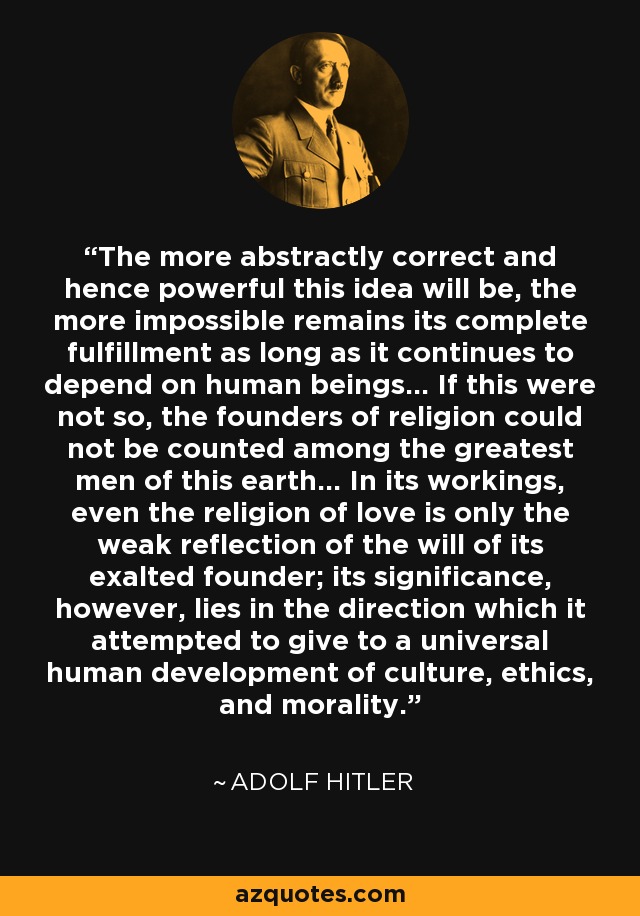 The more abstractly correct and hence powerful this idea will be, the more impossible remains its complete fulfillment as long as it continues to depend on human beings... If this were not so, the founders of religion could not be counted among the greatest men of this earth... In its workings, even the religion of love is only the weak reflection of the will of its exalted founder; its significance, however, lies in the direction which it attempted to give to a universal human development of culture, ethics, and morality. - Adolf Hitler