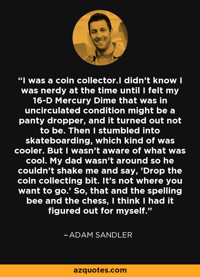 I was a coin collector.I didn't know I was nerdy at the time until I felt my 16-D Mercury Dime that was in uncirculated condition might be a panty dropper, and it turned out not to be. Then I stumbled into skateboarding, which kind of was cooler. But I wasn't aware of what was cool. My dad wasn't around so he couldn't shake me and say, 'Drop the coin collecting bit. It's not where you want to go.' So, that and the spelling bee and the chess, I think I had it figured out for myself. - Adam Sandler