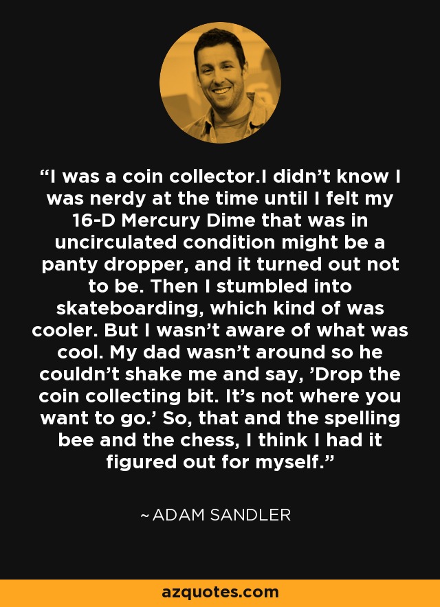 I was a coin collector.I didn't know I was nerdy at the time until I felt my 16-D Mercury Dime that was in uncirculated condition might be a panty dropper, and it turned out not to be. Then I stumbled into skateboarding, which kind of was cooler. But I wasn't aware of what was cool. My dad wasn't around so he couldn't shake me and say, 'Drop the coin collecting bit. It's not where you want to go.' So, that and the spelling bee and the chess, I think I had it figured out for myself. - Adam Sandler