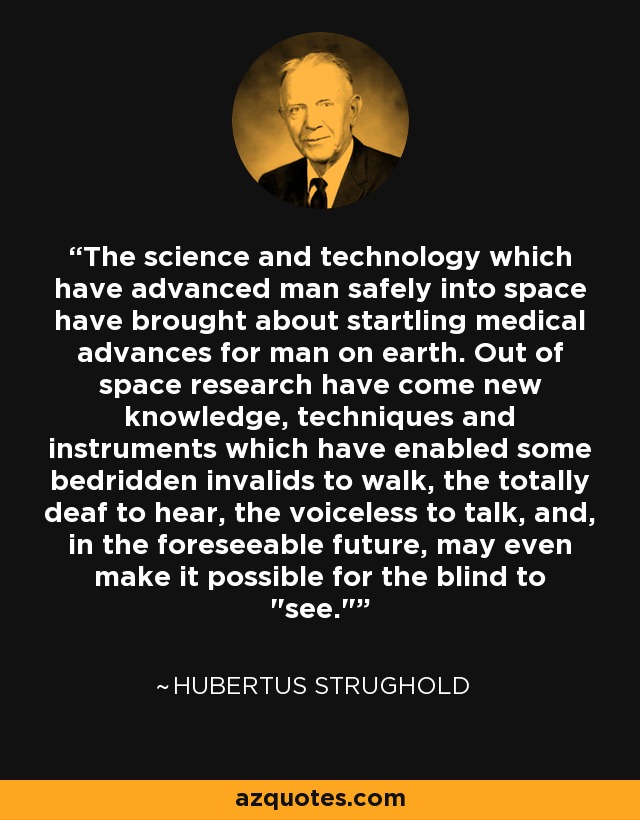 The science and technology which have advanced man safely into space have brought about startling medical advances for man on earth. Out of space research have come new knowledge, techniques and instruments which have enabled some bedridden invalids to walk, the totally deaf to hear, the voiceless to talk, and, in the foreseeable future, may even make it possible for the blind to 