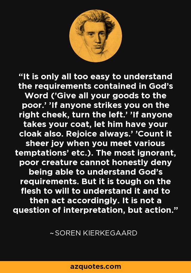 It is only all too easy to understand the requirements contained in God's Word ('Give all your goods to the poor.' 'If anyone strikes you on the right cheek, turn the left.' 'If anyone takes your coat, let him have your cloak also. Rejoice always.' 'Count it sheer joy when you meet various temptations' etc.). The most ignorant, poor creature cannot honestly deny being able to understand God's requirements. But it is tough on the flesh to will to understand it and to then act accordingly. It is not a question of interpretation, but action. - Soren Kierkegaard