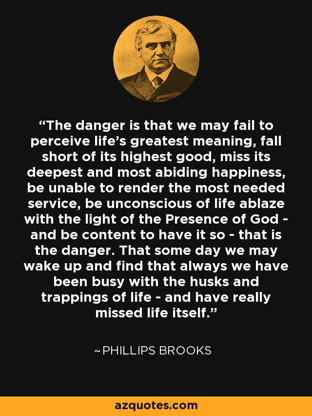The danger is that we may fail to perceive life's greatest meaning, fall short of its highest good, miss its deepest and most abiding happiness, be unable to render the most needed service, be unconscious of life ablaze with the light of the Presence of God - and be content to have it so - that is the danger. That some day we may wake up and find that always we have been busy with the husks and trappings of life - and have really missed life itself. - Phillips Brooks