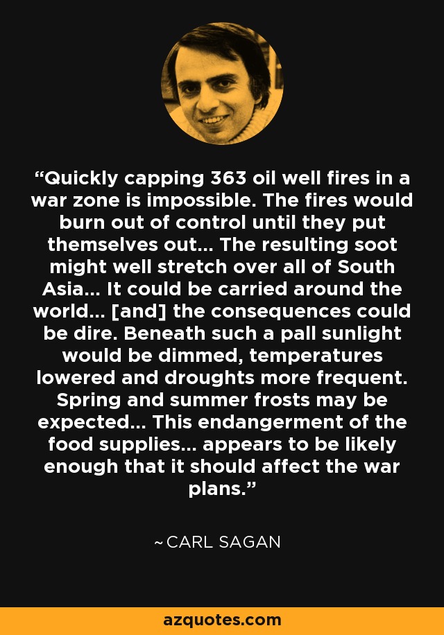 Quickly capping 363 oil well fires in a war zone is impossible. The fires would burn out of control until they put themselves out... The resulting soot might well stretch over all of South Asia... It could be carried around the world... [and] the consequences could be dire. Beneath such a pall sunlight would be dimmed, temperatures lowered and droughts more frequent. Spring and summer frosts may be expected... This endangerment of the food supplies... appears to be likely enough that it should affect the war plans. - Carl Sagan