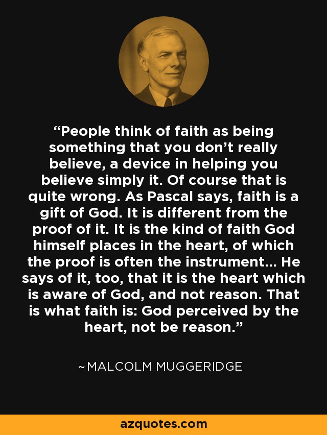 People think of faith as being something that you don't really believe, a device in helping you believe simply it. Of course that is quite wrong. As Pascal says, faith is a gift of God. It is different from the proof of it. It is the kind of faith God himself places in the heart, of which the proof is often the instrument... He says of it, too, that it is the heart which is aware of God, and not reason. That is what faith is: God perceived by the heart, not be reason. - Malcolm Muggeridge