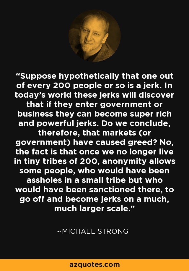 Suppose hypothetically that one out of every 200 people or so is a jerk. In today's world these jerks will discover that if they enter government or business they can become super rich and powerful jerks. Do we conclude, therefore, that markets (or government) have caused greed? No, the fact is that once we no longer live in tiny tribes of 200, anonymity allows some people, who would have been assholes in a small tribe but who would have been sanctioned there, to go off and become jerks on a much, much larger scale. - Michael Strong