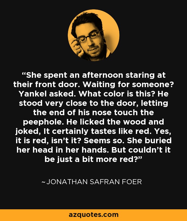 She spent an afternoon staring at their front door. Waiting for someone? Yankel asked. What color is this? He stood very close to the door, letting the end of his nose touch the peephole. He licked the wood and joked, It certainly tastes like red. Yes, it is red, isn't it? Seems so. She buried her head in her hands. But couldn't it be just a bit more red? - Jonathan Safran Foer