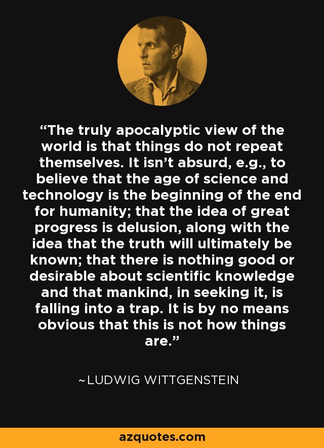 The truly apocalyptic view of the world is that things do not repeat themselves. It isn't absurd, e.g., to believe that the age of science and technology is the beginning of the end for humanity; that the idea of great progress is delusion, along with the idea that the truth will ultimately be known; that there is nothing good or desirable about scientific knowledge and that mankind, in seeking it, is falling into a trap. It is by no means obvious that this is not how things are. - Ludwig Wittgenstein