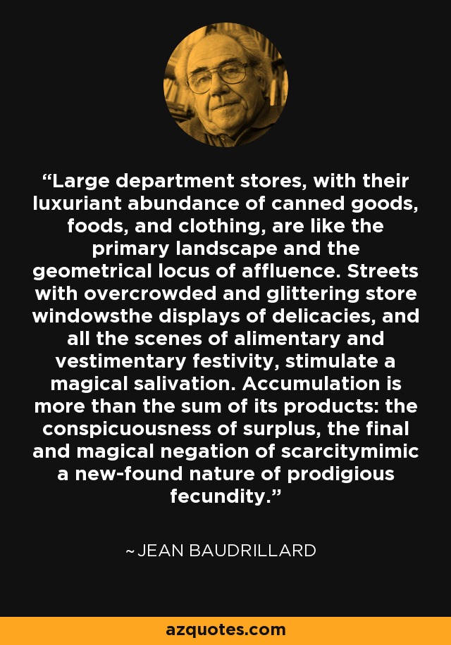 Large department stores, with their luxuriant abundance of canned goods, foods, and clothing, are like the primary landscape and the geometrical locus of affluence. Streets with overcrowded and glittering store windowsthe displays of delicacies, and all the scenes of alimentary and vestimentary festivity, stimulate a magical salivation. Accumulation is more than the sum of its products: the conspicuousness of surplus, the final and magical negation of scarcitymimic a new-found nature of prodigious fecundity. - Jean Baudrillard