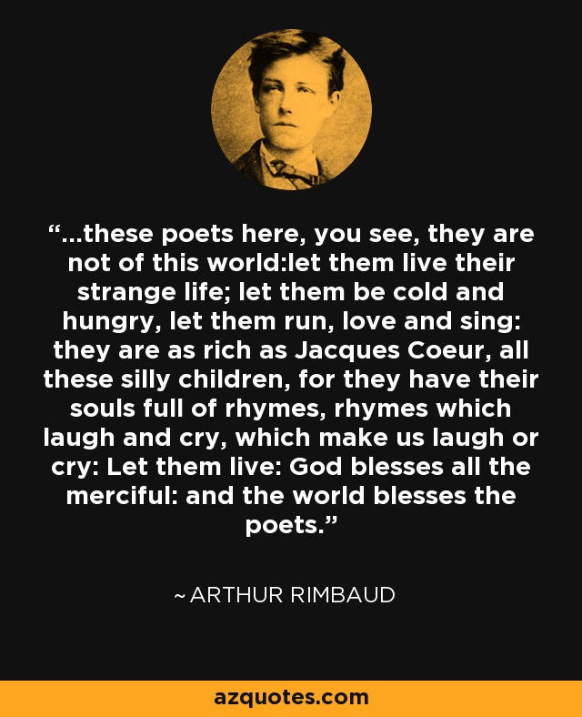 ...these poets here, you see, they are not of this world:let them live their strange life; let them be cold and hungry, let them run, love and sing: they are as rich as Jacques Coeur, all these silly children, for they have their souls full of rhymes, rhymes which laugh and cry, which make us laugh or cry: Let them live: God blesses all the merciful: and the world blesses the poets. - Arthur Rimbaud