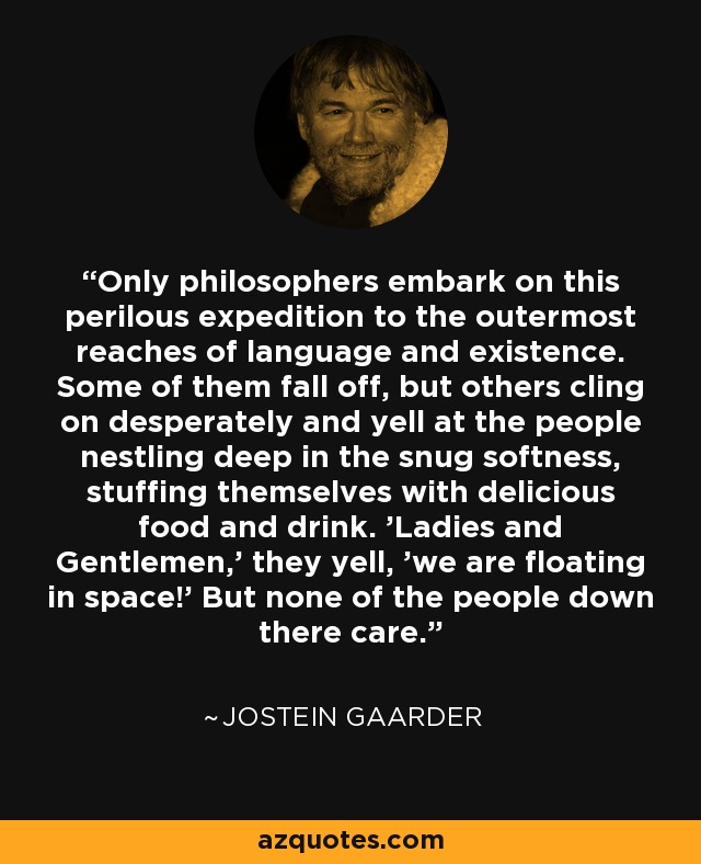 Only philosophers embark on this perilous expedition to the outermost reaches of language and existence. Some of them fall off, but others cling on desperately and yell at the people nestling deep in the snug softness, stuffing themselves with delicious food and drink. 'Ladies and Gentlemen,' they yell, 'we are floating in space!' But none of the people down there care. - Jostein Gaarder