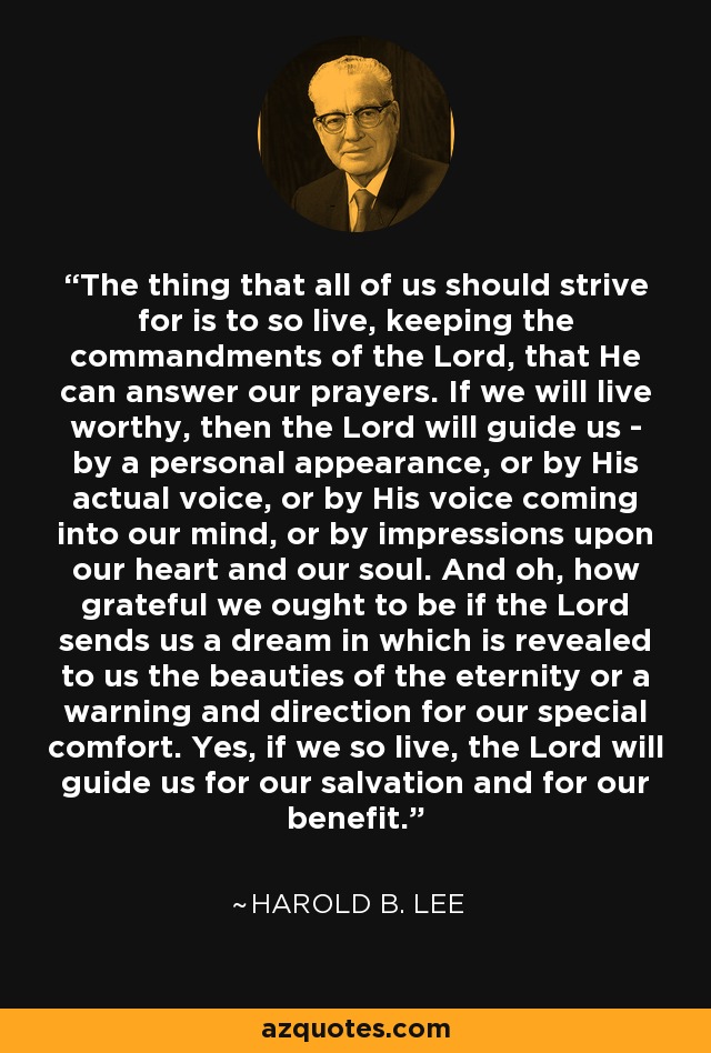 The thing that all of us should strive for is to so live, keeping the commandments of the Lord, that He can answer our prayers. If we will live worthy, then the Lord will guide us - by a personal appearance, or by His actual voice, or by His voice coming into our mind, or by impressions upon our heart and our soul. And oh, how grateful we ought to be if the Lord sends us a dream in which is revealed to us the beauties of the eternity or a warning and direction for our special comfort. Yes, if we so live, the Lord will guide us for our salvation and for our benefit. - Harold B. Lee