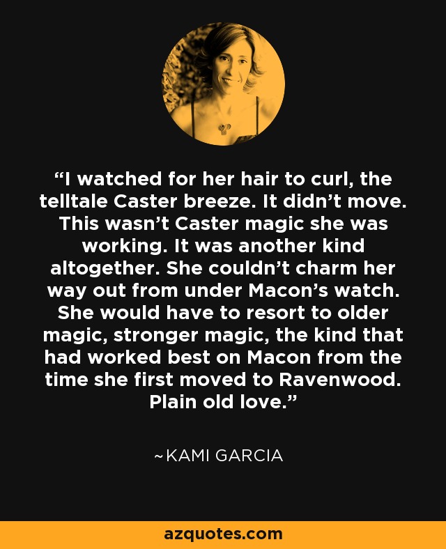 I watched for her hair to curl, the telltale Caster breeze. It didn't move. This wasn't Caster magic she was working. It was another kind altogether. She couldn't charm her way out from under Macon's watch. She would have to resort to older magic, stronger magic, the kind that had worked best on Macon from the time she first moved to Ravenwood. Plain old love. - Kami Garcia