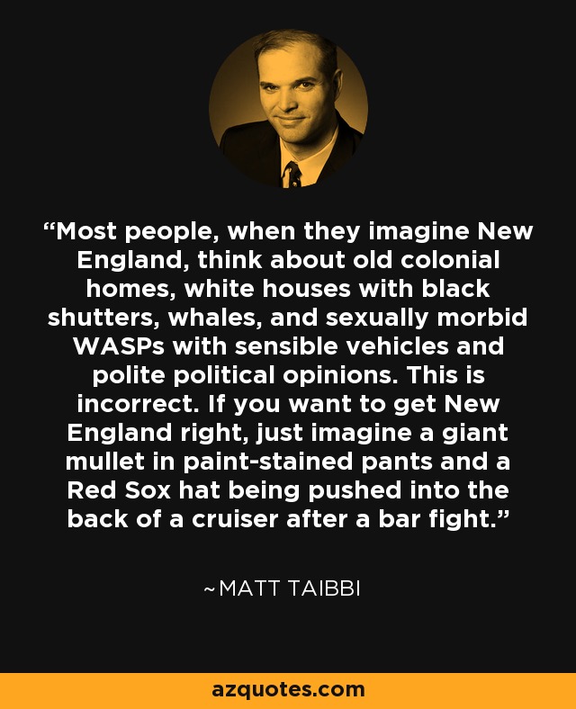 Most people, when they imagine New England, think about old colonial homes, white houses with black shutters, whales, and sexually morbid WASPs with sensible vehicles and polite political opinions. This is incorrect. If you want to get New England right, just imagine a giant mullet in paint-stained pants and a Red Sox hat being pushed into the back of a cruiser after a bar fight. - Matt Taibbi
