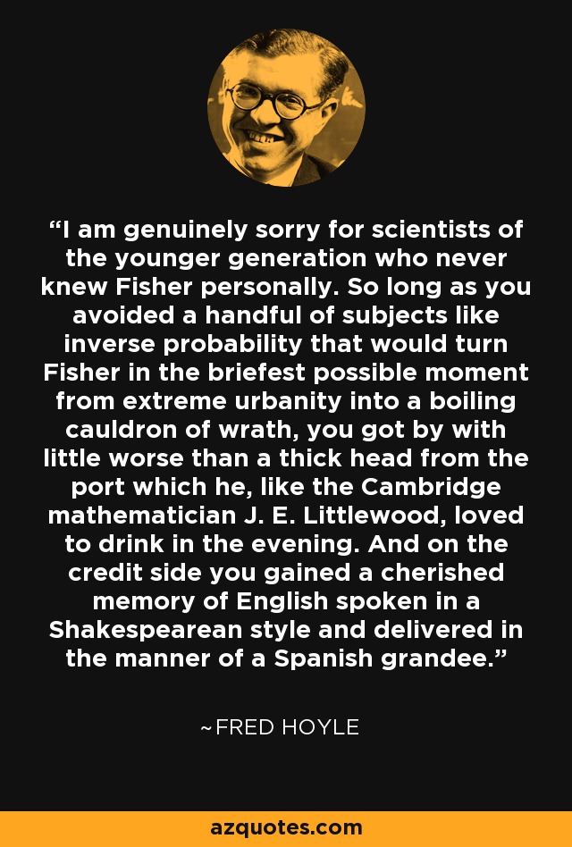 I am genuinely sorry for scientists of the younger generation who never knew Fisher personally. So long as you avoided a handful of subjects like inverse probability that would turn Fisher in the briefest possible moment from extreme urbanity into a boiling cauldron of wrath, you got by with little worse than a thick head from the port which he, like the Cambridge mathematician J. E. Littlewood, loved to drink in the evening. And on the credit side you gained a cherished memory of English spoken in a Shakespearean style and delivered in the manner of a Spanish grandee. - Fred Hoyle