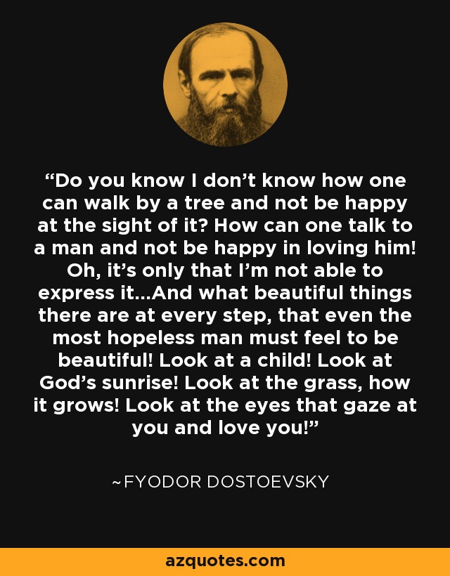 Do you know I don't know how one can walk by a tree and not be happy at the sight of it? How can one talk to a man and not be happy in loving him! Oh, it's only that I'm not able to express it...And what beautiful things there are at every step, that even the most hopeless man must feel to be beautiful! Look at a child! Look at God's sunrise! Look at the grass, how it grows! Look at the eyes that gaze at you and love you! - Fyodor Dostoevsky
