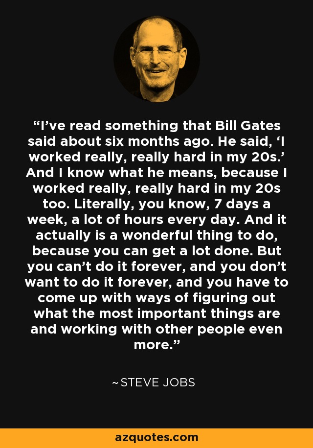 I've read something that Bill Gates said about six months ago. He said, ‘I worked really, really hard in my 20s.’ And I know what he means, because I worked really, really hard in my 20s too. Literally, you know, 7 days a week, a lot of hours every day. And it actually is a wonderful thing to do, because you can get a lot done. But you can't do it forever, and you don't want to do it forever, and you have to come up with ways of figuring out what the most important things are and working with other people even more. - Steve Jobs