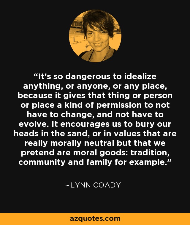 It’s so dangerous to idealize anything, or anyone, or any place, because it gives that thing or person or place a kind of permission to not have to change, and not have to evolve. It encourages us to bury our heads in the sand, or in values that are really morally neutral but that we pretend are moral goods: tradition, community and family for example. - Lynn Coady