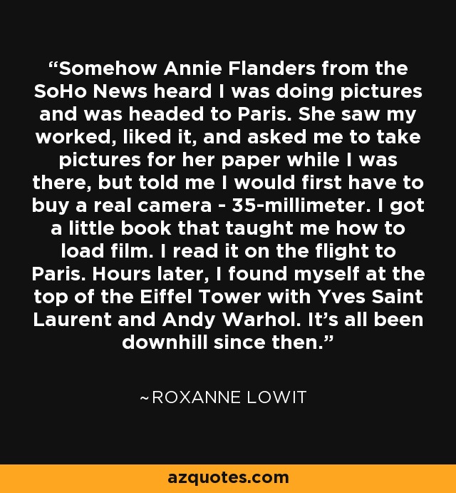 Somehow Annie Flanders from the SoHo News heard I was doing pictures and was headed to Paris. She saw my worked, liked it, and asked me to take pictures for her paper while I was there, but told me I would first have to buy a real camera - 35-millimeter. I got a little book that taught me how to load film. I read it on the flight to Paris. Hours later, I found myself at the top of the Eiffel Tower with Yves Saint Laurent and Andy Warhol. It's all been downhill since then. - Roxanne Lowit