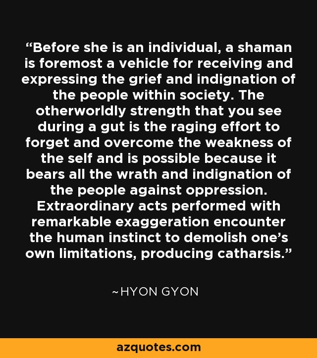 Before she is an individual, a shaman is foremost a vehicle for receiving and expressing the grief and indignation of the people within society. The otherworldly strength that you see during a gut is the raging effort to forget and overcome the weakness of the self and is possible because it bears all the wrath and indignation of the people against oppression. Extraordinary acts performed with remarkable exaggeration encounter the human instinct to demolish one's own limitations, producing catharsis. - Hyon Gyon