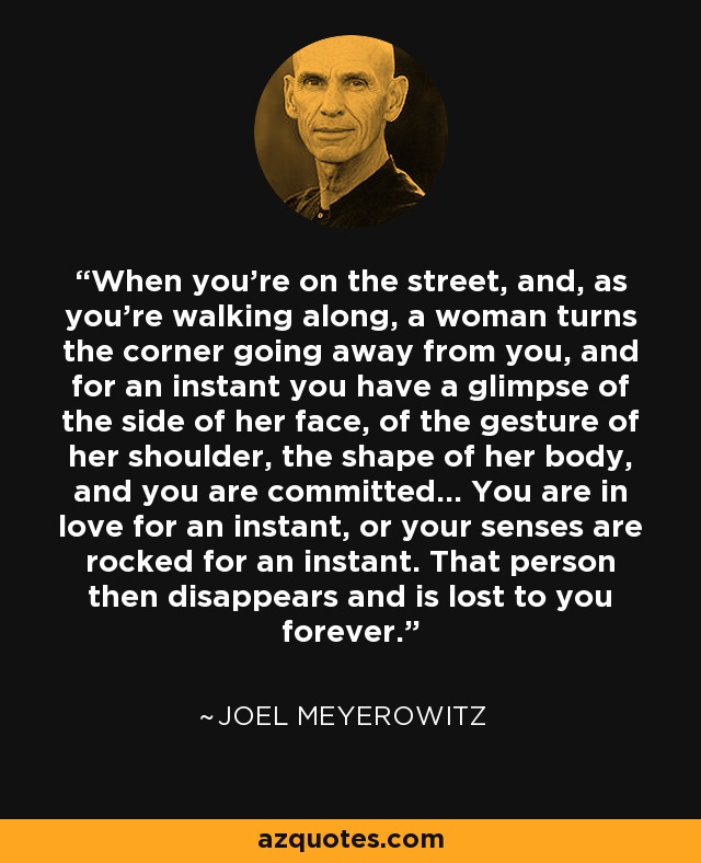 When you're on the street, and, as you're walking along, a woman turns the corner going away from you, and for an instant you have a glimpse of the side of her face, of the gesture of her shoulder, the shape of her body, and you are committed... You are in love for an instant, or your senses are rocked for an instant. That person then disappears and is lost to you forever. - Joel Meyerowitz